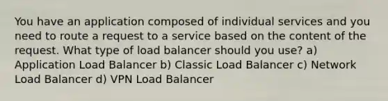 You have an application composed of individual services and you need to route a request to a service based on the content of the request. What type of load balancer should you use? a) Application Load Balancer b) Classic Load Balancer c) Network Load Balancer d) VPN Load Balancer