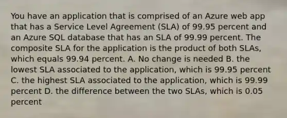 You have an application that is comprised of an Azure web app that has a Service Level Agreement (SLA) of 99.95 percent and an Azure SQL database that has an SLA of 99.99 percent. The composite SLA for the application is the product of both SLAs, which equals 99.94 percent. A. No change is needed B. the lowest SLA associated to the application, which is 99.95 percent C. the highest SLA associated to the application, which is 99.99 percent D. the difference between the two SLAs, which is 0.05 percent