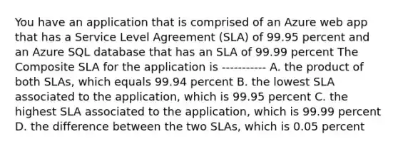 You have an application that is comprised of an Azure web app that has a Service Level Agreement (SLA) of 99.95 percent and an Azure SQL database that has an SLA of 99.99 percent The Composite SLA for the application is ----------- A. the product of both SLAs, which equals 99.94 percent B. the lowest SLA associated to the application, which is 99.95 percent C. the highest SLA associated to the application, which is 99.99 percent D. the difference between the two SLAs, which is 0.05 percent