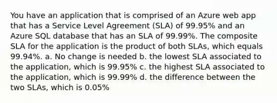 You have an application that is comprised of an Azure web app that has a Service Level Agreement (SLA) of 99.95% and an Azure SQL database that has an SLA of 99.99%. The composite SLA for the application is the product of both SLAs, which equals 99.94%. a. No change is needed b. the lowest SLA associated to the application, which is 99.95% c. the highest SLA associated to the application, which is 99.99% d. the difference between the two SLAs, which is 0.05%