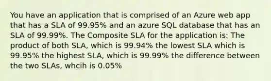 You have an application that is comprised of an Azure web app that has a SLA of 99.95% and an azure SQL database that has an SLA of 99.99%. The Composite SLA for the application is: The product of both SLA, which is 99.94% the lowest SLA which is 99.95% the highest SLA, which is 99.99% the difference between the two SLAs, whcih is 0.05%