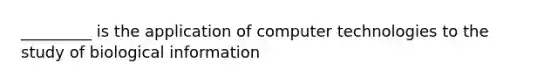 _________ is the application of computer technologies to the study of biological information