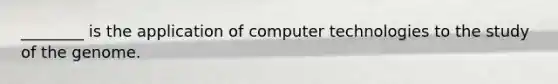 ________ is the application of computer technologies to the study of the genome.