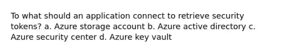 To what should an application connect to retrieve security tokens? a. Azure storage account b. Azure active directory c. Azure security center d. Azure key vault