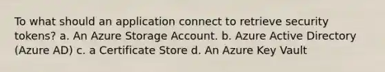 To what should an application connect to retrieve security tokens? a. An Azure Storage Account. b. Azure Active Directory (Azure AD) c. a Certificate Store d. An Azure Key Vault