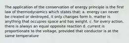 The application of the conservation of energy principle is the first law of thermodynamics which states that: a. energy can never be created or destroyed, it only changes form b. matter is anything that occupies space and has weight. c. for every action, there is always an equal opposite reaction d. current is proportionate to the voltage, provided that conductor is at the same temperature