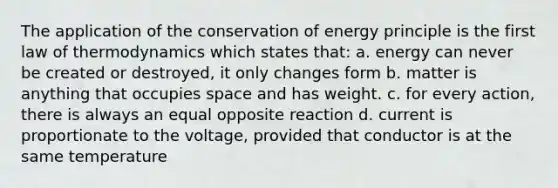 The application of the conservation of energy principle is the first law of thermodynamics which states that: a. energy can never be created or destroyed, it only changes form b. matter is anything that occupies space and has weight. c. for every action, there is always an equal opposite reaction d. current is proportionate to the voltage, provided that conductor is at the same temperature