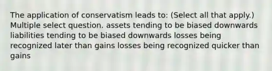 The application of conservatism leads to: (Select all that apply.) Multiple select question. assets tending to be biased downwards liabilities tending to be biased downwards losses being recognized later than gains losses being recognized quicker than gains