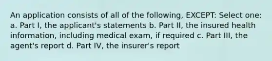 An application consists of all of the following, EXCEPT: Select one: a. Part I, the applicant's statements b. Part II, the insured health information, including medical exam, if required c. Part III, the agent's report d. Part IV, the insurer's report