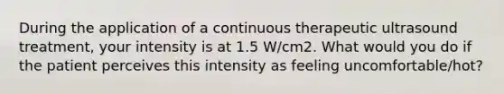 During the application of a continuous therapeutic ultrasound treatment, your intensity is at 1.5 W/cm2. What would you do if the patient perceives this intensity as feeling uncomfortable/hot?