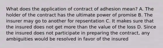 What does the application of contract of adhesion mean? A. The holder of the contract has the ultimate power of promise B. The insurer may go to another for repsentation C. It makes sure that the insured does not get <a href='https://www.questionai.com/knowledge/keWHlEPx42-more-than' class='anchor-knowledge'>more than</a> the value of the loss D. Since the insured does not participate in preparing the contract, any ambiguities would be resolved in favor of the insured