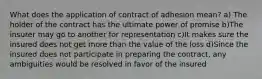 What does the application of contract of adhesion mean? a) The holder of the contract has the ultimate power of promise b)The insurer may go to another for representation c)It makes sure the insured does not get more than the value of the loss d)Since the insured does not participate in preparing the contract, any ambiguities would be resolved in favor of the insured