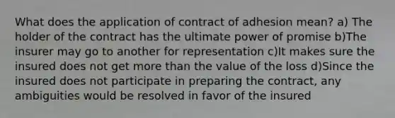 What does the application of contract of adhesion mean? a) The holder of the contract has the ultimate power of promise b)The insurer may go to another for representation c)It makes sure the insured does not get more than the value of the loss d)Since the insured does not participate in preparing the contract, any ambiguities would be resolved in favor of the insured