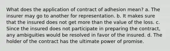 What does the application of contract of adhesion mean? a. The insurer may go to another for representation. b. It makes sure that the insured does not get more than the value of the loss. c. Since the insured does not participate in preparing the contract, any ambiguities would be resolved in favor of the insured. d. The holder of the contract has the ultimate power of promise.