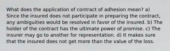 What does the application of contract of adhesion mean? a) Since the insured does not participate in preparing the contract, any ambiguities would be resolved in favor of the insured. b) The holder of the contract has the ultimate power of promise. c) The insurer may go to another for representation. d) It makes sure that the insured does not get more than the value of the loss.