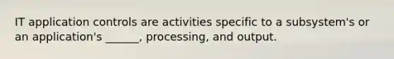 IT application controls are activities specific to a subsystem's or an application's ______, processing, and output.