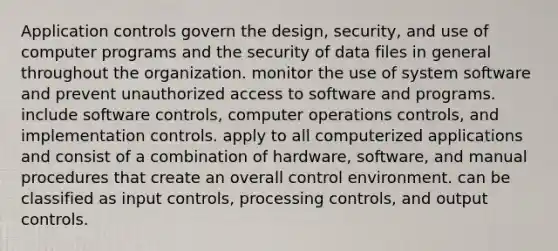 Application controls govern the design, security, and use of computer programs and the security of data files in general throughout the organization. monitor the use of system software and prevent unauthorized access to software and programs. include software controls, computer operations controls, and implementation controls. apply to all computerized applications and consist of a combination of hardware, software, and manual procedures that create an overall control environment. can be classified as input controls, processing controls, and output controls.