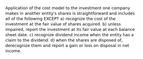 Application of the cost model to the investment one company makes in another entity's shares is straightforward and includes all of the following EXCEPT a) recognize the cost of the investment at the fair value of shares acquired. b) unless impaired, report the investment at its fair value at each balance sheet date. c) recognize dividend income when the entity has a claim to the dividend. d) when the shares are disposed of, derecognize them and report a gain or loss on disposal in net income.