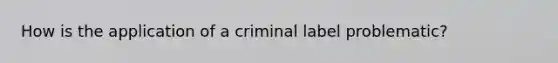 How is the application of a criminal label problematic?