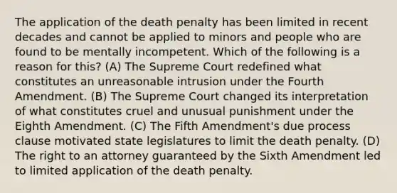 The application of the death penalty has been limited in recent decades and cannot be applied to minors and people who are found to be mentally incompetent. Which of the following is a reason for this? (A) The Supreme Court redefined what constitutes an unreasonable intrusion under the Fourth Amendment. (B) The Supreme Court changed its interpretation of what constitutes cruel and unusual punishment under the Eighth Amendment. (C) The Fifth Amendment's due process clause motivated state legislatures to limit the death penalty. (D) The right to an attorney guaranteed by the Sixth Amendment led to limited application of the death penalty.