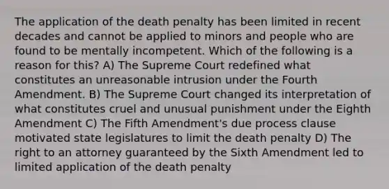 The application of the death penalty has been limited in recent decades and cannot be applied to minors and people who are found to be mentally incompetent. Which of the following is a reason for this? A) The Supreme Court redefined what constitutes an unreasonable intrusion under the Fourth Amendment. B) The Supreme Court changed its interpretation of what constitutes cruel and unusual punishment under the Eighth Amendment C) The Fifth Amendment's due process clause motivated state legislatures to limit the death penalty D) The right to an attorney guaranteed by the Sixth Amendment led to limited application of the death penalty