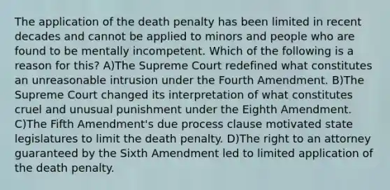 The application of the death penalty has been limited in recent decades and cannot be applied to minors and people who are found to be mentally incompetent. Which of the following is a reason for this? A)The Supreme Court redefined what constitutes an unreasonable intrusion under the Fourth Amendment. B)The Supreme Court changed its interpretation of what constitutes cruel and unusual punishment under the Eighth Amendment. C)The Fifth Amendment's due process clause motivated state legislatures to limit the death penalty. D)The right to an attorney guaranteed by the Sixth Amendment led to limited application of the death penalty.