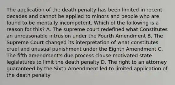 The application of the death penalty has been limited in recent decades and cannot be applied to minors and people who are found to be mentally incompetent. Which of the following is a reason for this? A. The supreme court redefined what Constitutes an unreasonable intrusion under the Fourth Amendment B. The Supreme Court changed its interpretation of what constitutes cruel and unusual punishment under the Eighth Amendment C. The fifth amendment's due process clause motivated state legislatures to limit the death penalty D. The right to an attorney guaranteed by the Sixth Amendment led to limited application of the death penalty