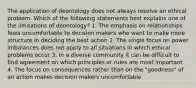 The application of deontology does not always resolve an ethical problem. Which of the following statements best explains one of the limitations of deontology? 1. The emphasis on relationships feels uncomfortable to decision makers who want to make more structure in deciding the best action 2. The single focus on power imbalances does not apply to all situations in which ethical problems occur 3. In a diverse community it can be difficult to find agreement on which principles or rules are most important 4. The focus on consequences rather than on the "goodness" of an action makes decision makers uncomfortable