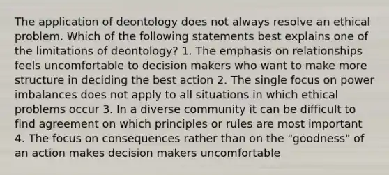 The application of deontology does not always resolve an ethical problem. Which of the following statements best explains one of the limitations of deontology? 1. The emphasis on relationships feels uncomfortable to decision makers who want to make more structure in deciding the best action 2. The single focus on power imbalances does not apply to all situations in which ethical problems occur 3. In a diverse community it can be difficult to find agreement on which principles or rules are most important 4. The focus on consequences rather than on the "goodness" of an action makes decision makers uncomfortable