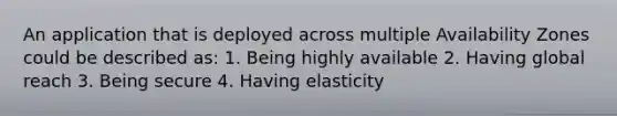 An application that is deployed across multiple Availability Zones could be described as: 1. Being highly available 2. Having global reach 3. Being secure 4. Having elasticity