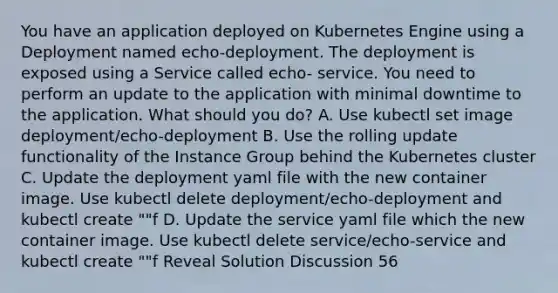 You have an application deployed on Kubernetes Engine using a Deployment named echo-deployment. The deployment is exposed using a Service called echo- service. You need to perform an update to the application with minimal downtime to the application. What should you do? A. Use kubectl set image deployment/echo-deployment B. Use the rolling update functionality of the Instance Group behind the Kubernetes cluster C. Update the deployment yaml file with the new container image. Use kubectl delete deployment/echo-deployment and kubectl create ""f D. Update the service yaml file which the new container image. Use kubectl delete service/echo-service and kubectl create ""f Reveal Solution Discussion 56