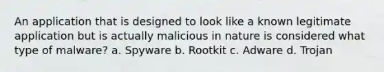 An application that is designed to look like a known legitimate application but is actually malicious in nature is considered what type of malware? a. Spyware b. Rootkit c. Adware d. Trojan