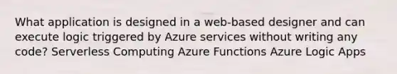 What application is designed in a web-based designer and can execute logic triggered by Azure services without writing any code? Serverless Computing Azure Functions Azure Logic Apps