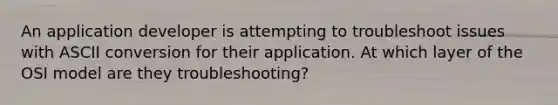 An application developer is attempting to troubleshoot issues with ASCII conversion for their application. At which layer of the OSI model are they troubleshooting?