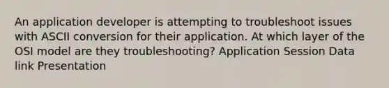 An application developer is attempting to troubleshoot issues with ASCII conversion for their application. At which layer of the OSI model are they troubleshooting? Application Session Data link Presentation