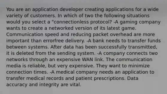 You are an application developer creating applications for a wide variety of customers. In which of two the following situations would you select a "connectionless protocol? -A gaming company wants to create a networked version of its latest game. Communication speed and reducing packet overhead are more important than errorfree delivery. -A bank needs to transfer funds between systems. After data has been successfully transmitted, it is deleted from the sending system. -A company connects two networks through an expensive WAN link. The communication media is reliable, but very expensive. They want to minimize connection times. -A medical company needs an application to transfer medical records and patient prescriptions. Data accuracy and integrity are vital.