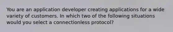 You are an application developer creating applications for a wide variety of customers. In which two of the following situations would you select a connectionless protocol?