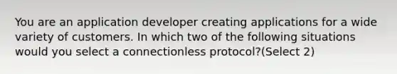 You are an application developer creating applications for a wide variety of customers. In which two of the following situations would you select a connectionless protocol?(Select 2)