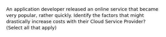 An application developer released an online service that became very popular, rather quickly. Identify the factors that might drastically increase costs with their Cloud Service Provider? (Select all that apply)