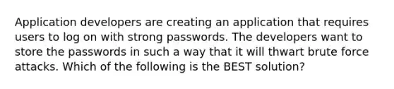 Application developers are creating an application that requires users to log on with strong passwords. The developers want to store the passwords in such a way that it will thwart brute force attacks. Which of the following is the BEST solution?