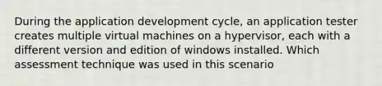 During the application development cycle, an application tester creates multiple virtual machines on a hypervisor, each with a different version and edition of windows installed. Which assessment technique was used in this scenario