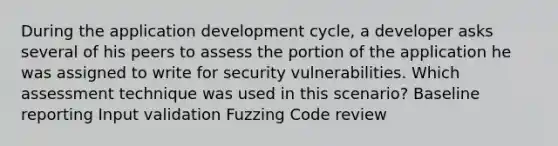 During the application development cycle, a developer asks several of his peers to assess the portion of the application he was assigned to write for security vulnerabilities. Which assessment technique was used in this scenario? Baseline reporting Input validation Fuzzing Code review