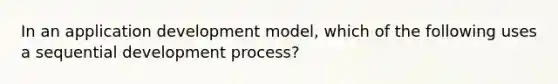 In an application development model, which of the following uses a sequential development process?