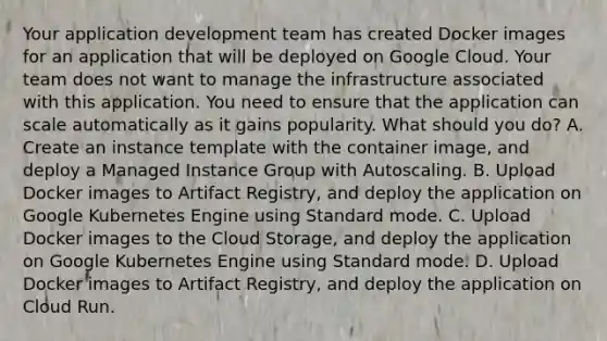 Your application development team has created Docker images for an application that will be deployed on Google Cloud. Your team does not want to manage the infrastructure associated with this application. You need to ensure that the application can scale automatically as it gains popularity. What should you do? A. Create an instance template with the container image, and deploy a Managed Instance Group with Autoscaling. B. Upload Docker images to Artifact Registry, and deploy the application on Google Kubernetes Engine using Standard mode. C. Upload Docker images to the Cloud Storage, and deploy the application on Google Kubernetes Engine using Standard mode. D. Upload Docker images to Artifact Registry, and deploy the application on Cloud Run.