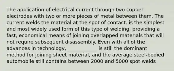 The application of electrical current through two copper electrodes with two or more pieces of metal between them. The current welds the material at the spot of contact. is the simplest and most widely used form of this type of welding, providing a fast, economical means of joining overlapped materials that will not require subsequent disassembly. Even with all of the advances in technology, ____________ is still the dominant method for joining sheet material, and the average steel-bodied automobile still contains between 2000 and 5000 spot welds