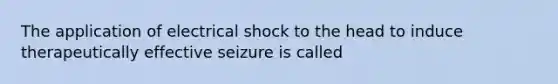 The application of electrical shock to the head to induce therapeutically effective seizure is called