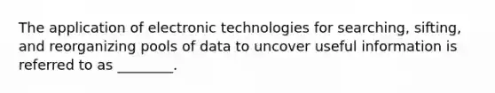 The application of electronic technologies for searching, sifting, and reorganizing pools of data to uncover useful information is referred to as ________.