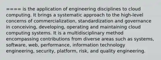 ==== is the application of engineering disciplines to cloud computing. It brings a systematic approach to the high-level concerns of commercialization, standardization and governance in conceiving, developing, operating and maintaining cloud computing systems. It is a multidisciplinary method encompassing contributions from diverse areas such as systems, software, web, performance, information technology engineering, security, platform, risk, and quality engineering.