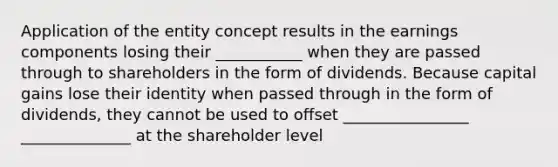 Application of the entity concept results in the earnings components losing their ___________ when they are passed through to shareholders in the form of dividends. Because capital gains lose their identity when passed through in the form of dividends, they cannot be used to offset ________________ ______________ at the shareholder level