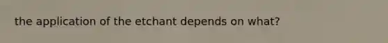 the application of the etchant depends on what?